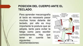 POSICIÓN DEL CUERPO ANTE EL
TECLADO.
Para aprender mecanografía
al tacto es necesario pasar
muchas horas delante del
teclado, por ello es muy
importante la postura que se
adopta, tanto para evitar la
fatiga como para escribir
correctamente. Hay que
tener en cuenta las
siguientes
recomendaciones:
 