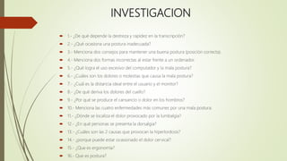 INVESTIGACION
 1.- ¿De qué depende la destreza y rapidez en la transcripción?
 2.- ¿Qué ocasiona una postura inadecuada?
 3.- Menciona dos consejos para mantener una buena postura (posición correcta).
 4.- Menciona dos formas incorrectas al estar frente a un ordenador.
 5.- ¿Qué logra el uso excesivo del computador y la mala postura?
 6.- ¿Cuáles son los dolores o molestias que causa la mala postura?
 7.- ¿Cuál es la distancia ideal entre el usuario y el monitor?
 8.- ¿De qué deriva los dolores del cuello?
 9.- ¿Por qué se produce el cansancio o dolor en los hombros?
 10.- Menciona las cuatro enfermedades más comunes por una mala postura.
 11.- ¿Dónde se localiza el dolor provocado por la lumbalgia?
 12.- ¿En qué personas se presenta la dorsalgia?
 13.- ¿Cuáles son las 2 causas que provocan la hiperlordosis?
 14.- ¿porque puede estar ocasionado el dolor cervical?
 15.- ¿Que es ergonomía?
 16.- Que es postura?
 