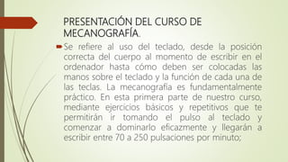 PRESENTACIÓN DEL CURSO DE
MECANOGRAFÍA.
Se refiere al uso del teclado, desde la posición
correcta del cuerpo al momento de escribir en el
ordenador hasta cómo deben ser colocadas las
manos sobre el teclado y la función de cada una de
las teclas. La mecanografía es fundamentalmente
práctico. En esta primera parte de nuestro curso,
mediante ejercicios básicos y repetitivos que te
permitirán ir tomando el pulso al teclado y
comenzar a dominarlo eficazmente y llegarán a
escribir entre 70 a 250 pulsaciones por minuto;
 