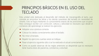 PRINCIPIOS BÁSICOS EN EL USO DEL
TECLADO
Esta unidad está dedicada al desarrollo del método de mecanografía al tacto, que
consiste en encontrar las letras y los demás caracteres del teclado sin necesidad de
mirarlo. Esto se logra mediante un conocimiento exacto de las posiciones que ocupan.
Para conseguir escribir con corrección, soltura y velocidad es necesario que desde el
comienzo del aprendizaje se realicen los ejercicios:
 Adoptar una a postura correcta
 Colocar los dedos correctamente sobre el teclado.
 No mirar al teclado.
 Repetir los ejercicios cuantas veces se indique.
 Pasar al ejercicio siguiente sólo si se ha realizado el actual correctamente.
 Como se puede observar, de las reglas anteriores se desprende que es necesario
tener buena dosis de paciencia, constancia y voluntad.
 