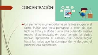 CONCENTRACIÓN
Un elemento muy importante en la mecanografía al
tacto. Pulsar una tecla pensando a priori de qué
tecla se trata y el dedo que la está pulsando acelera
mucho el aprendizaje; en poco tiempo, los dedos
habrán aprendido el camino que deben seguir
hasta las teclas que les corresponden y, después, el
proceso será automático.
 