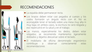 RECOMENDACIONES
 La espalda debe permanecer recta.
 Los brazos deben estar casi pegados al cuerpo y los
codos formarán un ángulo recto con él. No es
aconsejable tener el teclado sobre una mesa muy alta ni
muy baja; en ambos casos, la escritura no será relajada y
eso repercutirá en la salud y en el trabajo.
 Las manos, especialmente los dedos, deben estar
relajados; se recomienda mantenerlos ligeramente
doblados y dejarlos descansar sobre el teclado.
 El mobiliario de oficina denominado ergonómico
contribuye a observar correctamente estas
recomendaciones
 