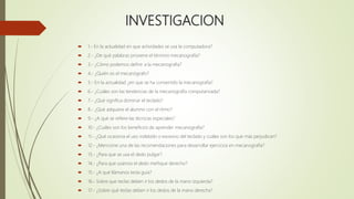 INVESTIGACION
 1.- En la actualidad en que actividades se usa la computadora?
 2.- ¿De qué palabras proviene el término mecanografía?
 3.- ¿Cómo podemos definir a la mecanografía?
 4.- ¿Quién es el mecanógrafo?
 5.- En la actualidad ¿en que se ha convertido la mecanografía?
 6.- ¿Cuáles son las tendencias de la mecanografía computarizada?
 7.- ¿Qué significa dominar el teclado?
 8.- ¿Qué adquiere el alumno con el ritmo?
 9.- ¿A qué se refiere las técnicas especiales?
 10.- ¿Cuáles son los beneficios de aprender mecanografía?
 11.- ¿Qué ocasiona el uso indebido o excesivo del teclado y cuáles son los que más perjudican?
 12.- ¿Mencione una de las recomendaciones para desarrollar ejercicios en mecanografía?
 13.- ¿Para qué se usa el dedo pulgar?
 14.- ¿Para que usamos el dedo meñique derecho?
 15.- ¿A qué llámanos tecla guía?
 16.- Sobre que teclas deben ir los dedos de la mano izquierda?
 17.- ¿Sobre qué teclas deben ir los dedos de la mano derecha?
 