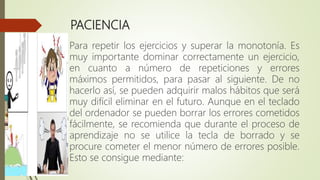 PACIENCIA
Para repetir los ejercicios y superar la monotonía. Es
muy importante dominar correctamente un ejercicio,
en cuanto a número de repeticiones y errores
máximos permitidos, para pasar al siguiente. De no
hacerlo así, se pueden adquirir malos hábitos que será
muy difícil eliminar en el futuro. Aunque en el teclado
del ordenador se pueden borrar los errores cometidos
fácilmente, se recomienda que durante el proceso de
aprendizaje no se utilice la tecla de borrado y se
procure cometer el menor número de errores posible.
Esto se consigue mediante:
 