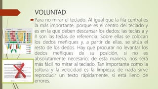 VOLUNTAD
Para no mirar el teclado. Al igual que la fila central es
la más importante, porque es el centro del teclado y
es en la que deben descansar los dedos; las teclas a y
ñ son las teclas de referencia. Sobre ellas se colocan
los dedos meñiques y, a partir de ellas, se sitúa el
resto de los dedos. Hay que procurar no levantar los
dedos meñiques de su posición, si no es
absolutamente necesario; de esta manera, nos será
más fácil no mirar al teclado. Tan importante como la
soltura y la velocidad es la limpieza; de nada sirve
reproducir un texto rápidamente, si está lleno de
errores.
 