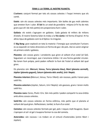 TEMA 1: LA TERRA, EL NOSTRE PLANETA.

L’univers: conjunt format per tots els cossos celestes i l’espai immens que els
conté.

Estels: són els cossos celestes més importants. Són bolles de gas molt calentes
que emeten llum i calor. El Sol és un estel de grandària mitjana (n’hi ha de més
grans que ell i de més petits) ens proporciona llum i calor.

Galàxia: els estels s’agrupen en galàxies. Cada galaxia té millers de milions
d’estels. El nostre Sistema Solar és troba a la Via Làctia i té forma d’espiral. Hi ha
altres tipus de galàxies com la el·líptica i la irregular.

El Big Bang: gran explosió on tota la materia i l’energia que constituien l’univers
es va expandir en totes direccions en forma de gas i de pols. Així es varen originar
els primers estels i galàxies.

Planetes: són cossos grans i arredonits que giren al voltant d’un estel (el Sol).
Segueixen un recorregut, que s’anomena òrbita i té una forma gairebé circular.
No tenen llum pròpia, però poden reflectir la llum de l’estel al voltant del qual
giren.

Els planetes són: Mercuri, Venus, Terra (planeta blau), Mart (planeta vermell),
Júpiter (planeta gegant), Saturn (planeta dels anells), Urà i Neptú.

Planetes interiors (Mercuri, Venus, Terra I Mart): són rocosos, petits I tenen pocs
satèl·lits.

Planetes exteriors (Júpiter, Saturn, Urà I Neptú): són gasosos, grans i tenen molts
satèl·lics.

Planetes nans: Ceres, Plutó i Eris. Són més petits I poden compartir la seva òrbita
amb altres cossos celestes.

Satèl·lits: són cossos celestes en forma esférica, més petits que el planeta al
voltant del qual giren. Reflecteixen, també, la llum d’un estel.

Cometes: són cossos celestes formats per gel, pols i roques molt lleugeres. Quan
s’apropen al sol i el gel s’evapora formen la coa del cometa.

Asteroides: són rocosos i es troben en el cinturó d’asteroides (entre Mart i
Júpiter).
 