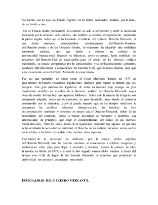 Sus fuentes son las leyes del Estado, vigentes en los límites nacionales, distintas por lo tanto,
de un Estado a otro.
Fue en Francia donde propiamente se comenzó no solo a comprender y sentir la necesidad
reclamada por la actividad del comercio, sino también se satisfizo cumplidamente, asentando
la piedra angular sobre que se ha levantado el edificio del moderno Derecho Mercantil, el
que desde entonces, emancipándose completamente del Derecho Romano,
del Derecho común y de los Derechos forales, no solamente ha adquirido una verdadera
autonomía jurídica, sino que tiende a obtener un carácter de
universalidad internacional, llegando su influencia, como es natural, hasta modificar los
preceptos del Derecho Civil de cada pueblo, pues el cotejo de los diversos códigos
mercantiles, su estudio comparativo por los jurisconsultos y su perfeccionamiento constante,
conducen inflexiblemente a correcciones del Derecho Civil, que de todas maneras tiene que
estar en armonía con el Derecho Mercantil de cada Estado.
Fue así que partiendo de obras como el Code Merchant francés de 1673 un
gran número de Estados redactaron legislaciones similares para regular la materia que nos
compete. Este gran movimiento legislativo de todas las naciones trajo consigo un gran
movimiento científico en la esfera de la literatura jurídica del Derecho Mercantil, cuyas
obras de estudio forman hoy una riquísima biblioteca. Sobre todo la materia de la legislación
comparada adquirió, como era de esperarse, un gran desarrollo, pues siendo el comercio
cosmopolita por su naturaleza y por el grande impulso que en los tiempos modernos le
comunican las pacíficas relaciones internacionales, los tratados, las vías
de comunicación marítimas y terrestres, es natural que el Derecho Mercantil, reflejo de las
necesidades del comercio, tienda a buscar esa unidad de preceptos y doctrinas, esa
universalidad de principios que exige el cosmopolitismo del tráfico en sus diversas
manifestaciones. Entre los varios ramos de la legislación mercantil hay algunos en que más
se ha acentuado la necesidad de uniformar el Derecho de las distintas naciones, como sucede
en lo relativo a las letras de cambio entre muchos otros aspectos.
Con motivo de la necesidad de uniformar por lo menos ciertos aspectos
del Derecho Mercantil entre las diversas naciones se comenzaron a celebrar congresos y
conferencias entre estas para llegar a acuerdos y tratados. Siendo la primera de ellas
la reunión en Berna en 1878, a la cual le han seguido innumerables intentos a través del
tiempo con el fin de lograr la tan deseada obtención de acuerdos que produzcan la
uniformidad tan necesaria en materias mercantiles.
ESPECIALIDAD DEL DERECHO MERCANTIL
 