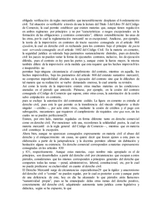 obligada verificación de reglas mercantiles que inexorablemente desplazan el 6 ordenamiento
civil. Tal situación es verificable a través de una la lectura del Título I del Libro IV del Código
de Comercio, la cual permite establecer que existen materias que, aunque tienen regulación
en ambos regímenes por principios y no por “características o rasgos excepcionales en la
formación de las obligaciones y contratos comerciales”, difieren ostensiblemente las unas de
las otras, por lo cual la reglamentación mercantil no es excepcional. Analícese, por ejemplo,
la teoría de la imprevisión en contratos de tracto sucesivo consagrada en el artículo 868
ejusdem, la cual en derecho civil es rechazada para los contratos bajo el principio de pacta
sunt servanda consagrado en el artículo 1602 del Código Civil. En la materia en comento,
la seguridad jurídica es valorada bajo parámetros sustancialmente disímiles, pues en derecho
civil los jueces no pueden variar la forma de ejecutarlos contratos, inclusive, los de ejecución
diferida, pues el contrato es ley para las partes y, aunque existe la fuerza mayor, la misma
también difiere de la imprevisión en la medida que esta requiere que los hechos imprevisibles
e insuperables no
permitan bajo ninguna circunstancia el cumplimiento del contrato, mientras en aquella, los
hechos imprevisibles, bajo los parámetros del artículo 868 del estatuto sustantivo mercantil,
no comportan imposibilidad absoluta en la ejecución del contrato sino que lo dificultan de
tal manera que su realización se vuelve demasiado onerosa, lo cual amerita su revisión.
Así como la teoría de la imprevisión existen otras muchas materias en las condiciones
anotadas en el párrafo que antecede. Piénsese, por ejemplo, en la cesión del contrato
consagrada el Código de Comercio que supone, entre otras cosas, la autorización de la cesión
salvo estipulación en contrario,
pues se excluye la autorización del contratante cedido. La figura en comento es extraña al
derecho civil, pues este lo que permite es la transferencia del vínculo obligatorio a título
singular —crédito—, por acto entre vivos, mediante la cesión de créditos y el pago con
subrogación, mecanismos que requieren el cumplimiento de requisitos sine qua non, sin los
cuales no se pueden perfeccionar28.
Existen, por otro lado, materias reguladas en forma diferente tanto en derecho comercial
como en derecho civil. Por mencionar solo una, recordemos la solidaridad pasiva, la cual en
materia mercantil es la regla general del Código de Comercio—, mientras que en materia
civil constituye la excepción.
Ahora bien, aunque no aparezcan consagrados expresamente en materia civil el abuso del
derecho y el enriquecimiento sin causa, no quiere decir que lesean ajenos a esta, pues su
elaboración a partir de la jurisprudencia y la doctrina permiten afirmar sin dubitación y
hesitación alguna su existencia. En derecho comercial corresponden a materias expresamente
consagradas en los artículos 830
y 831, respectivamente. Aunque estas materias, cuyo nombre más apropiado es el de
principios, son desarrollados a partir del derecho civil por circunstancias que escapan a estos
párrafos, consideramos que los mismos corresponden a principios generales del derecho que
comparten todas las ramas —penal, administrativo, laboral, constitucional, etc, por lo cual
no puede predicarse su exclusividad en cuanto al derecho civil.
El Derecho Mercantil surge de circunstancias especialísimas29 que la rigidez y anacronismo
del derecho civil o “común” no pueden regular, por lo cual es posterior a este y aunque parte
de una deficiencia de este, hoy en día ha alcanzado lo que párrafos atrás llamamos
“sustantividad propia”, pues se ha emancipado delas otras ramas del derecho positivo,
concretamente del derecho civil, adquiriendo autonomía tanto jurídica como legislativa y
didáctica, según se ha expuesto, lo que
 