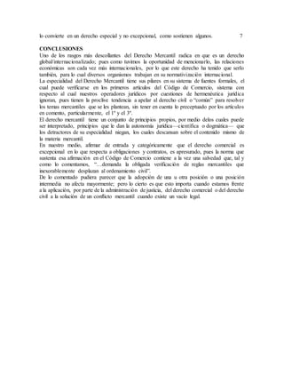 lo convierte en un derecho especial y no excepcional, como sostienen algunos. 7
CONCLUSIONES
Uno de los rasgos más descollantes del Derecho Mercantil radica en que es un derecho
global/internacionalizado; pues como tuvimos la oportunidad de mencionarlo, las relaciones
económicas son cada vez más internacionales, por lo que este derecho ha tenido que serlo
también, para lo cual diversos organismos trabajan en su normativización internacional.
La especialidad del Derecho Mercantil tiene sus pilares en su sistema de fuentes formales, el
cual puede verificarse en los primeros artículos del Código de Comercio, sistema con
respecto al cual nuestros operadores jurídicos por cuestiones de hermenéutica jurídica
ignoran, pues tienen la proclive tendencia a apelar al derecho civil o “común” para resolver
los temas mercantiles que se les plantean, sin tener en cuenta lo preceptuado por los artículos
en comento, particularmente, el 1º y el 3º.
El derecho mercantil tiene un conjunto de principios propios, por medio delos cuales puede
ser interpretado, principios que le dan la autonomía jurídica—científica o dogmática— que
los detractores de su especialidad niegan, los cuales descansan sobre el contenido mismo de
la materia mercantil.
En nuestro medio, afirmar de entrada y categóricamente que el derecho comercial es
excepcional en lo que respecta a obligaciones y contratos, es apresurado, pues la norma que
sustenta esa afirmación en el Código de Comercio contiene a la vez una salvedad que, tal y
como lo comentamos, “…demanda la obligada verificación de reglas mercantiles que
inexorablemente desplazan al ordenamiento civil”.
De lo comentado pudiera parecer que la adopción de una u otra posición o una posición
intermedia no afecta mayormente; pero lo cierto es que esto importa cuando estamos frente
a la aplicación, por parte de la administración de justicia, del derecho comercial o del derecho
civil a la solución de un conflicto mercantil cuando existe un vacío legal.
 