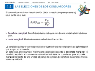 LAS ELECCIONES DE LOS CONSUMIDORES1.3
● Beneficio marginal: Beneficio derivado del consumo de una unidad adicional de un
bien.
● coste marginal: Coste de una unidad adicional de un bien.
La condición dada por la ecuación anterior ilustra el tipo de condiciones de optimización
que surgen en economía.
En este caso, el consumidor maximiza la satisfacción cuando el beneficio marginal (el
beneficio asociado al consumo de una unidad adicional de comida) es igual al coste
marginal (el coste de una unidad adicional de comida). El beneficio marginal se mide a
través de la RMS.
El consumidor maximiza la satisfacción (dada la restricción presupuestaria)
en el punto en el que:
MICROECONOMÍA Grado en Economía Universitat de València Prof. Carlos Peraita 27
 