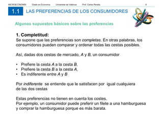 1. Completitud:
Se supone que las preferencias son completas. En otras palabras, los
consumidores pueden comparar y ordenar todas las cestas posibles.
Así, dadas dos cestas de mercado, A y B, un consumidor
• Prefiere la cesta A a la cesta B,
• Prefiere la cesta B a la cesta A,
• Es indiferente entre A y B
Por indiferente se entiende que le satisfacen por igual cualquiera
de las dos cestas
Estas preferencias no tienen en cuenta los costes.
Por ejemplo, un consumidor puede preferir un filete a una hamburguesa
y comprar la hamburguesa porque es más barata.
LAS PREFERENCIAS DE LOS CONSUMIDORES1.1
Algunos supuestos básicos sobre las preferencias
MICROECONOMÍA Grado en Economía Universitat de València Prof. Carlos Peraita 6
 