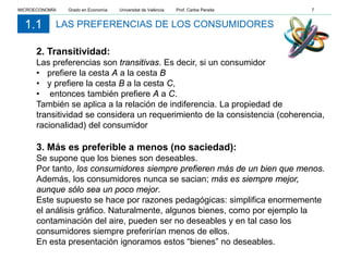 LAS PREFERENCIAS DE LOS CONSUMIDORES1.1
2. Transitividad:
Las preferencias son transitivas. Es decir, si un consumidor
• prefiere la cesta A a la cesta B
• y prefiere la cesta B a la cesta C,
• entonces también prefiere A a C.
También se aplica a la relación de indiferencia. La propiedad de
transitividad se considera un requerimiento de la consistencia (coherencia,
racionalidad) del consumidor
3. Más es preferible a menos (no saciedad):
Se supone que los bienes son deseables.
Por tanto, los consumidores siempre prefieren más de un bien que menos.
Además, los consumidores nunca se sacian; más es siempre mejor,
aunque sólo sea un poco mejor.
Este supuesto se hace por razones pedagógicas: simplifica enormemente
el análisis gráfico. Naturalmente, algunos bienes, como por ejemplo la
contaminación del aire, pueden ser no deseables y en tal caso los
consumidores siempre preferirían menos de ellos.
En esta presentación ignoramos estos “bienes” no deseables.
MICROECONOMÍA Grado en Economía Universitat de València Prof. Carlos Peraita 7
 