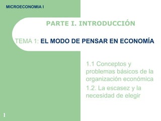 TEMA 1:  EL MODO DE PENSAR EN ECONOMÍA 1.1 Conceptos y problemas básicos de la organización económica 1.2. La escasez y la necesidad de elegir  PARTE I. INTRODUCCIÓN MICROECONOMIA I 