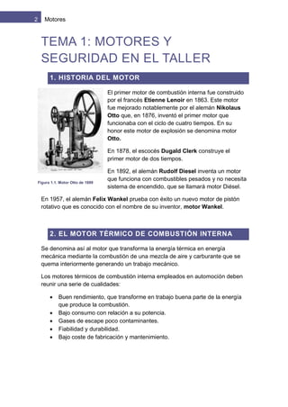 2 Motores
TEMA 1: MOTORES Y
SEGURIDAD EN EL TALLER
1. HISTORIA DEL MOTOR
El primer motor de combustión interna fue construido
por el francés Etienne Lenoir en 1863. Este motor
fue mejorado notablemente por el alemán Nikolaus
Otto que, en 1876, inventó el primer motor que
funcionaba con el ciclo de cuatro tiempos. En su
honor este motor de explosión se denomina motor
Otto.
En 1878, el escocés Dugald Clerk construye el
primer motor de dos tiempos.
En 1892, el alemán Rudolf Diesel inventa un motor
que funciona con combustibles pesados y no necesita
sistema de encendido, que se llamará motor Diésel.
En 1957, el alemán Felix Wankel prueba con éxito un nuevo motor de pistón
rotativo que es conocido con el nombre de su inventor, motor Wankel.
2. EL MOTOR TÉRMICO DE COMBUSTIÓN INTERNA
Se denomina así al motor que transforma la energía térmica en energía
mecánica mediante la combustión de una mezcla de aire y carburante que se
quema interiormente generando un trabajo mecánico.
Los motores térmicos de combustión interna empleados en automoción deben
reunir una serie de cualidades:
 Buen rendimiento, que transforme en trabajo buena parte de la energía
que produce la combustión.
 Bajo consumo con relación a su potencia.
 Gases de escape poco contaminantes.
 Fiabilidad y durabilidad.
 Bajo coste de fabricación y mantenimiento.
Figura 1.1. Motor Otto de 1899
 