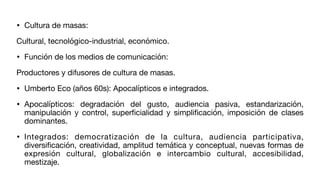 • Cultura de masas:
Cultural, tecnológico-industrial, económico.
• Función de los medios de comunicación:
Productores y difusores de cultura de masas.
• Umberto Eco (años 60s): Apocalípticos e integrados.
• Apocalípticos: degradación del gusto, audiencia pasiva, estandarización,
manipulación y control, super
fi
cialidad y simpli
fi
cación, imposición de clases
dominantes.
• Integrados: democratización de la cultura, audiencia participativa,
diversi
fi
cación, creatividad, amplitud temática y conceptual, nuevas formas de
expresión cultural, globalización e intercambio cultural, accesibilidad,
mestizaje.
 