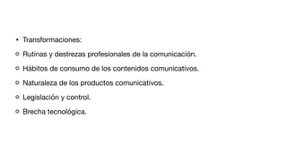 • Transformaciones:
Rutinas y destrezas profesionales de la comunicación.
Hábitos de consumo de los contenidos comunicativos.
Naturaleza de los productos comunicativos.
Legislación y control.
Brecha tecnológica.
 