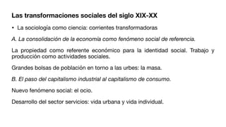 Las transformaciones sociales del siglo XIX-XX
• La sociología como ciencia: corrientes transformadoras
A. La consolidación de la economía como fenómeno social de referencia.
La propiedad como referente económico para la identidad social. Trabajo y
producción como actividades sociales.
Grandes bolsas de población en torno a las urbes: la masa.
B. El paso del capitalismo industrial al capitalismo de consumo.
Nuevo fenómeno social: el ocio.
Desarrollo del sector servicios: vida urbana y vida individual.
 