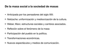De la masa social a la sociedad de masas
• Anticipada por los pensadores del siglo XIX:
Nietzsche: uniformización y mediocrización de la cultura.
Weber, Marx: estructuras sociales y cambios asociados.
• Re
fl
exión sobre el fenómeno de la masa:
Participación del pueblo en la política.
Transformaciones económicas.
Nuevos espectáculos y medios de comunicación.
 