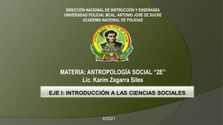 DIRECCIÓN NACIONAL DE INSTRUCCIÓN Y ENSEÑANZA
UNIVERSIDAD POLICIAL MCAL. ANTONIO JOSÉ DE SUCRE
ACADEMIA NACIONAL DE POLICIAS
MATERIA: ANTROPOLOGÍA SOCIAL “2E”
Lic. Karim Zegarra Siles
EJE I: INTRODUCCIÓN A LAS CIENCIAS SOCIALES
II/2021
 