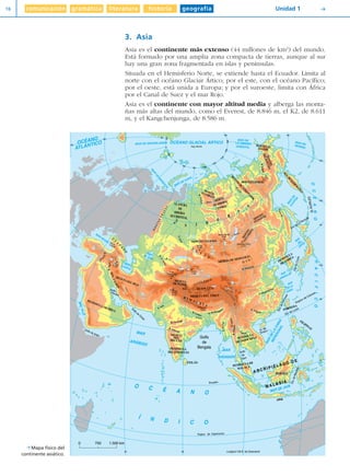 comunicación gramática literatura historia geografía16 Unidad 1 Y
3. Asia
Asia es el continente más extenso (44 millones de km2
) del mundo.
Está formado por una amplia zona compacta de tierras, aunque al sur
hay una gran zona fragmentada en islas y penínsulas.
Situada en el Hemisferio Norte, se extiende hasta el Ecuador. Limita al
norte con el océano Glaciar Ártico; por el este, con el océano Pacífico;
por el oeste, está unida a Europa; y por el suroeste, limita con África
por el Canal de Suez y el mar Rojo.
Asia es el continente con mayor altitud media y alberga las monta-
ñas más altas del mundo, como el Everest, de 8.846 m, el K2, de 8.611
m, y el Kangchenjunga, de 8.586 m.
0 750 1.500 km
R.
Obi
R.Yenisei
R.Irtish
R. Rhin
R.
D
nieper
R.
Len
a
R.Kolima
R.Eú
fra
yes
R.Tigris
R.SirDaria
R. Indo
R. Ganges
R. Brahmaputra
R.Irawati
R.Saluen
R.Menam
R.
M
ekong
R. Si Kiang
R.Amur
R. Godovari
R. Cu
R. Narmada
R. Ganges
20
60
OCÉANO
ATLÁNTICO
MAR
NEGRO
Golfo
Pérsico
Golfo de Adén
60 80
Trópico de Capricornio
Longitud 100 E. de Greenwich
MAR
ARÁBIGO
MAR
ANDAMÁN
O C É A N O
Í N D I C O
MARROJO
Golfo
de
Om
án
20
0
MAR DE GROENLANDIA
80
200
20
40
60
80 100
120
140
160
180
80
M
AR
DE
BARENTS
MAR DE KARA
MAR DE
LA SIBERIA
ORIENTAL
60
MAR DEBERING
180
160
M
AR
DE
OJOTSK
Golfo
de
Bengala
Ecuador
Golfo
de
Siam
Est.deMacasar
Est. de Luzón
IS.KURILES
MAR
AMARILLO
MAR
CHINADE LA
Estr.deFormosa
Est.deCorea
MAR
DEL
JAPÓN
Est. de La Perouse
40
140
20
0
LLANURA
DE
SIBERIA
OCCIDENTAL
Polo Norte
OCÉANO GLACIAL ÁRTICO
OCÉANOPACÍFICO
L. Ladoga
Mar de
Aral
G. de
Tonkín
Elbrus5.633
C
Á
U
C
A
S
O
Trópico de Cáncer
Ártico
MTS.ZAGROS
MESETA DEL IRÁN
PENÍNSULA ARÁBIGA
PENÍNSULA
DEL INDOSTÁN
CEILÁN
BORNEO
FILIPINAS
FORMOSA
PENÍNSULA
DE INDOCHINA
PENÍNSULA
DE COREA
P. del
Comunismo
7.495
MESETADE PAMIR
Nanga
Parbat
8.126
MESETA
DEL
DECCÁN
MESETA DEL TÍBET
KUEN LUN
ASTIN TAGH
K2
8.611
Beluja
4.506A
L
T
A
I
MESETA DE MONGOLIA
PEN.DE
KAM
CHATKA
G o b i
Pobeda3.147
MONTES CHERSKI
MONTES DEANADIR
MESETA
DE SIBERIA
CENTRAL
MONTESPUTORANA
A R C H I P I É L AG O D E
M A L A S I A
JAVA
MAR DE JAVA
MARDELACHINA
MERIDIONAL
Everest
8.848
PENÍNSULA DE
MALACA
S I B
E
R
I
A
MONTES SAYANES
M
ONTESDE
VERJOYANSK
MONTES
DELKOLYMA
MONTES
STANOVOI
MONTES
JAVLONOVY
Munku Sardyk
3.491
Bystrinski Golec
2.523
SUECIA
ETIOPÍA
SOMALIA
M
ONTES
URALES
MARCASPIO
Pobedi
7.439
H I M A L A Y A
Ararat5.165
L. Baikal
MARDE ARAL
R. Huang-Ho
R. Yangtsé Kiang
Y Mapa físico del
continente asiático.
Diver I L+S UD01 1/4/08 15:34 Página 16
 