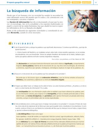 comunicación gramática literatura historia geografíaEl espacio geográfico natural 23
Y
La búsqueda de información
Desde que el ser humano vive en sociedad ha sentido la necesidad de
estar informado acerca del mundo que lo rodea y de comunicarse con
sus semejantes, cercanos o lejanos.
Las fuentes de información han ido evolucionando a la par que la cien-
cia y la tecnología. Así, en la actualidad, a los soportes tradicionales en
papel y a través de las ondas hertzianas, hay que añadir los nuevos sopor-
tes informáticos de la ya llamada era digital.
Ponte al día realizando las siguientes actividades y consultando la sec-
ción Recuerda, cuando lo creas necesario.
1. Lee el siguiente texto y subraya las palabras cuyo significado desconozcas. Si tuvieras que definirlas, ¿qué tipo de
ayuda buscarías?
(...) Entre el pastor del Neolítico y un ciudadano actual, sobre todo si tiene estudios superiores, no se constata
una decadencia, sino una hecatombe. Somos los salvajes herederos del Hombre de los Hielos, bárbaros igno-
rantes que apenas sabemos enchufar nuestras enigmáticas máquinas.
FÉLIX DE AZÚA: «Los primitivos», en El País, febrero de 1999.
2. Busca en un diccionario de uso las palabras que has subrayado en la actividad 1.
3. Imagina que debes hacer un trabajo escrito sobre el tema: Los seres humanos primitivos. ¿Acudirías a un diccio-
nario o a otras fuentes de información? Di a cuáles.
4. Visita la biblioteca de tu centro para hacer el trabajo mencionado en la actividad 3. Consulta el fichero de mate-
rias, toma nota de las signaturas de los libros que crees que te pueden servir y localízalos en las estanterías. A conti-
nuación, anota en fichas (o en una libreta) los contenidos del libro que te interesan (mira el índice y hojea el libro),
y apunta la referencia bibliográfica.
La cita bibliográfica se hace como sigue:
Autor (apellidos + inicial del nombre, en mayúsculas): título (en cursiva), lugar de publicación, editorial y fecha.
Por ejemplo: ALARCOS LLORACH, E.: Gramática de la Lengua Española, Madrid, Espasa Calpe, 1994.
En una biblioteca hay varios tipos de ficheros: de autores (fichas ordenadas alfabéticamente por el primer
apellido del autor); de materias (fichas ordenadas alfabéticamente por la palabra principal de las materias que
tratan —un manual de pintura se buscaría en pintura—); y de títulos (por la primera palabra).
Las enciclopedias dan una información amplia sobre la realidad a que hacen referencia las palabras; pero
es una información rutinaria, poco original. En las monografías, se hace un estudio profundo sobre un tema
determinado. Las revistas divulgativas y los periódicos suelen aportar información actualizada sobre temas
concretos, aunque sin profundidad, salvo las revistas especializadas.
Recuerda que un diccionario sigue una ordenación alfabética, y que las formas verbales se buscan en
infinitivo, y los sustantivos y adjetivos en su forma de masculino singular.
Los diccionarios son una buena fuente de información acerca de lo relativo al significado y comportamiento
lingüístico de las palabras. Además de los diccionarios de uso, hay otros como los bilingües, de sinónimos
y antónimos, específicos (por ejemplo, mitológicos), etimológicos (explican el origen de las palabras), etc.
A C T I V I D A D E S
Diver I L+S UD01 1/4/08 15:34 Página 23
 