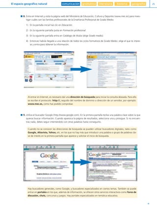 comunicación gramática literatura historia geografíaEl espacio geográfico natural 25
Y
8. Entra en Internet y visita la página web del Ministerio de Educación, Cultura y Deportes (www.mec.es) para inves-
tigar cuáles son las familias profesionales de la Enseñanza Profesional de Grado Medio:
1) En la pantalla inicial haz clic en Educación.
2) En la siguiente pantalla pulsa en Formación profesional.
3) En la siguiente pantalla entra en Catálogo de títulos (elige Grado medio).
4) Entonces habrás llegado a una relación de todos los ciclos formativos de Grado Medio: elige el que te intere-
se y entra para obtener la información.
9. Utiliza el buscador Google (http://www.google.com). En la primera pantalla teclea una palabra clave sobre la que
quieras buscar información. Cuando aparezca la página de resultados, selecciona una y prosigue. Si no encuen-
tras nada, debes seguir intentándolo con otras palabras hasta conseguirlo.
Hay buscadores generales, como Google, y buscadores especializados en ciertos temas. También se puede
entrar en portales en los que, además de información, se ofrecen otros servicios interactivos como foros de
discusión, chats, concursos y juegos. Hay portales especializados en temática educativa.
Cuando no se conocen las direcciones de búsqueda se pueden utilizar buscadores digitales, tales como
Google, Altavista, Yahoo, etc. en los que no hay más que introducir una palabra o grupo de palabras cla-
ve de interés en la primera pantalla que aparece y solicitar el inicio de búsqueda.
Al entrar en Internet, es necesario dar una dirección de búsqueda para iniciar la consulta deseada. Para ello
se escribe el protocolo: http://, seguido del nombre de dominio o dirección de un servidor, por ejemplo:
www.mec.es, como has podido comprobar.
Diver I L+S UD01 1/4/08 15:34 Página 25
 