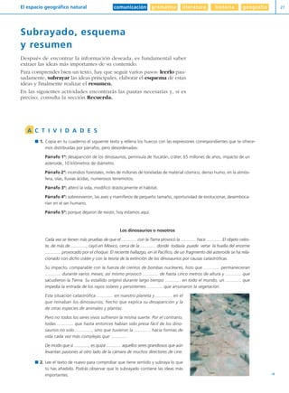 comunicación gramática literatura historia geografíaEl espacio geográfico natural 27
Y
Subrayado, esquema
y resumen
Después de encontrar la información deseada, es fundamental saber
extraer las ideas más importantes de su contenido.
Para comprender bien un texto, hay que seguir varios pasos: leerlo pau-
sadamente, subrayar las ideas principales, elaborar el esquema de estas
ideas y finalmente realizar el resumen.
En las siguientes actividades encontrarás las pautas necesarias y, si es
preciso, consulta la sección Recuerda.
1. Copia en tu cuaderno el siguiente texto y rellena los huecos con las expresiones correspondientes que te ofrece-
mos distribuidas por párrafos, pero desordenadas:
Párrafo 1º: desaparición de los dinosaurios, península de Yucatán, cráter, 65 millones de años, impacto de un
asteroide, 10 kilómetros de diámetro.
Párrafo 2º: incendios forestales, miles de millones de toneladas de material cósmico, denso humo, en la atmós-
fera, olas, lluvias ácidas, numerosos terremotos.
Párrafo 3º: alteró la vida, modificó drásticamente el hábitat.
Párrafo 4º: sobrevivieron, las aves y mamíferos de pequeño tamaño, oportunidad de evolucionar, desemboca-
rían en el ser humano.
Párrafo 5º: porque dejaron de existir, hoy estamos aquí.
Los dinosaurios o nosotros
Cada vez se tienen más pruebas de que el ............. con la Tierra provocó la ............. hace ............. El objeto celes-
te, de más de ............., cayó en México, cerca de la ............. donde todavía puede verse la huella del enorme
............. provocado por el choque. El reciente hallazgo, en el Pacífico, de un fragmento del asteroide se ha rela-
cionado con dicho cráter y con la teoría de la extinción de los dinosaurios por causas catastróficas.
Su impacto, comparable con la fuerza de cientos de bombas nucleares, hizo que ............. permanecieran
............. durante varios meses; así mismo provocó ............. de hasta cinco metros de altura y ............. que
sacudieron la Tierra. Su estallido originó durante largo tiempo ............. en todo el mundo, un ............. que
impedía la entrada de los rayos solares y persistentes ............. que arruinaron la vegetación.
Esta situación catastrófica ............. en nuestro planeta y ............. en el
que reinaban los dinosaurios, hecho que explica su desaparición y la
de otras especies de animales y plantas.
Pero no todos los seres vivos sufrieron la misma suerte. Por el contrario,
todas ............. que hasta entonces habían sido presa fácil de los dino-
saurios no solo ............., sino que tuvieron la ............. hacia formas de
vida cada vez más complejas que .............
De modo que si ............., es quizá ............. aquellos seres grandiosos que aún
levantan pasiones al otro lado de la cámara de muchos directores de cine.
2. Lee el texto de nuevo para comprobar que tiene sentido y subraya lo que
tú has añadido. Podrás observar que lo subrayado contiene las ideas más
importantes.
A C T I V I D A D E S
Diver I L+S UD01 1/4/08 15:34 Página 27
 