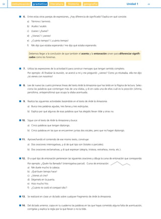 comunicación gramática literatura historia geografía32 Unidad 1 Y
6. Entre estas otras parejas de expresiones, ¿hay diferencia de significado? Explica en qué consiste.
a) Término / terminó.
b) Acabo / acabó.
c) Llueve / ¿llueve?
d) ¿Vienes? / ¡vienes!
e) ¿Cuánto tiempo? / ¡cuánto tiempo!
f) Me dijo que estaba esperando / me dijo qué estaba esperando.
7. Utiliza las expresiones de la actividad 6 para construir mensajes que tengan sentido completo.
Por ejemplo: Al finalizar la reunión, se acercó a mí y me preguntó: ¿vienes? Como yo tituteaba, ella me dijo:
¡tú vienes con nosotros!
8. Lee de nuevo las cuatro primeras líneas del texto Arde la Amazonia que has leído en la Página de lectura. Selec-
ciona las palabras que contengan más de una sílaba, y di en cada una de ellas cuál es la posición (última,
penúltima, antepenúltima) que ocupa la sílaba acentuada.
9. Realiza las siguientes actividades basándote en el texto de Arde la Amazonia.
a) Busca tres palabras agudas, tres llanas y tres esdrújulas.
b) Explica por qué algunas de esas palabras que has elegido llevan tilde y otras no.
10. Sigue con el texto de Arde la Amazonia y busca:
a) Cinco palabras que tengan diptongo.
b) Cinco palabras en las que se encuentren juntas dos vocales, pero que no hagan diptongo.
11. Aprovechando el contenido de ese mismo texto, construye:
a) Dos oraciones interrogativas, y di de qué tipo son (totales o parciales).
b) Dos oraciones exclamativas, y di qué expresan (alegría, tristeza, extrañeza, ironía, etc.).
12. Di a qué tipo de entonación pertenecen las siguientes oraciones y dibuja la curva de entonación que corresponda:
Por ejemplo: ¿Quién ha llamado? (interrogativa parcial). Curva de entonación:
a) Me duele mucho la cabeza.
b) ¡Qué buen tiempo hace!
c) ¿Vienes al cine?
d) Déjamelo en la puerta.
e) Hizo mucho frío.
f) ¿Cuánto te costó el compact disc?
13. Se realizará en clase un dictado sobre cualquier fragmento de Arde la Amazonia.
14. Del dictado anterior, copia en tu cuaderno las palabras en las que hayas cometido alguna falta de acentuación,
corrígelas y explica la regla por la que llevan o no la tilde.
Debemos llegar a la conclusión de que también el acento y la entonación sirven para diferenciar signifi-
cados como los fonemas.
Diver I L+S UD01 1/4/08 15:34 Página 32
 