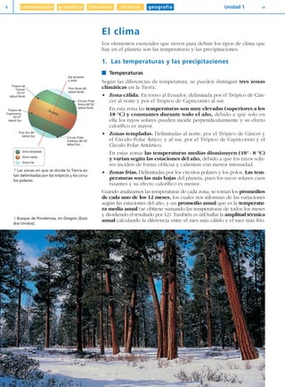 comunicación gramática literatura historia geografía8 Unidad 1 Y
El clima
Los elementos esenciales que sirven para definir los tipos de clima que
hay en el planeta son las temperaturas y las precipitaciones.
1. Las temperaturas y las precipitaciones
Temperaturas
Según las diferencias de temperatura, se pueden distinguir tres zonas
climáticas en la Tierra:
• Zona cálida. En torno al Ecuador, delimitada por el Trópico de Cán-
cer al norte y por el Trópico de Capricornio al sur.
En esta zona las temperaturas son muy elevadas (superiores a los
18 °C) y constantes durante todo el año, debido a que solo en
ella los rayos solares pueden incidir perpendicularmente y su efecto
calorífico es mayor.
• Zonas templadas. Delimitadas al norte, por el Trópico de Cáncer y
el Círculo Polar Ártico, y al sur, por el Trópico de Capricornio y el
Círculo Polar Antártico.
En estas zonas las temperaturas medias disminuyen (18° - 8 °C)
y varían según las estaciones del año, debido a que los rayos sola-
res inciden de forma oblicua y calientan con menor intensidad.
• Zonas frías. Delimitadas por los círculos polares y los polos. Las tem-
peraturas son las más bajas del planeta, pues los rayos solares caen
rasantes y su efecto calorífico es menor.
Cuando analizamos las temperaturas de cada zona, se toman los promedios
de cada uno de los 12 meses, los cuales nos informan de las variaciones
según las estaciones del año, y un promedio anual que es la temperatu-
ra media anual (se obtiene sumando las temperaturas de todos los meses
y dividiendo el resultado por 12). También es útil hallar la amplitud térmica
anual calculando la diferencia entre el mes más cálido y el mes más frío.
Polo Sur 90°
latitud Sur
Trópico de
Capricornio
23°27'
latitud Sur
Trópico de
Cáncer
23°27'
latitud Norte
Polo Norte 90°
latitud Norte
Eje terrestre
o polar
Círculo Polar
Ártico 66°33'
latitud Norte
Círculo Polar
Antártico 66°33'
latitud Sur
Ecuador
Zona templada
Zona cálida
Zona fría
 Las zonas en que se divide la Tierra es-
tán delimitadas por los trópicos y los círcu-
los polares.
[ Bosque de Ponderosa, en Oregón (Esta-
dos Unidos).
Diver I L+S UD01 1/4/08 15:34 Página 8
 