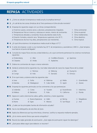 El espacio geográfico natural 37
Y
1. ¿Cómo se calculan la temperatura media anual y la amplitud térmica?
2. ¿A cuál de las tres zonas climáticas de la Tierra pertenece el clima de alta montaña?
3. Empareja los siguientes rasgos con sus climas correspondientes:
a) Inviernos suaves y veranos secos y calurosos; precipitaciones irregulares. 1. Clima continental.
b) Temperaturas frías en invierno y calurosas en verano, interior de continentes. 2. Clima ecuatorial.
c) Temperaturas elevadas y constantes; lluvias abundantes todo el año. 3. Clima mediterráneo.
d) Estación húmeda y estación seca. Temperaturas superiores a los 20 ºC. 4. Clima desértico.
e) Temperaturas diurnas muy altas, precipitaciones casi inexistentes. 5. Clima tropical.
4. ¿En qué clima estamos si la temperatura media anual no llega a 0 ºC?
5. Si antes de empezar a subir a una montaña hay 20 ºC de temperatura y ascendemos 2.000 m. ¿Qué tempera-
tura hará en el punto de llegada?
6. Consulta los mapas físicos de esta unidad didáctica y di a qué continente pertenecen los sistemas montañosos
siguientes:
a) Drakensberg c) Altai e) Cordillera Divisoria g) Apeninos
b) Cárpatos d) Andes f) Apalaches
7. Ordena los continentes de mayor a menor extensión.
8. Señala la vertiente de los siguientes ríos, tras haber observado de nuevo los mapas físicos de la unidad:
a) Nilo c) Pechora e) Mekong g) Huang-ho
b) Congo d) Indo f) Danubio h) Orinoco
9. Di en qué mares y océanos están las siguientes islas:
a) Java c) Sicilia e) Malvinas g) Malta i) Groenlandia
b) Islandia d) Madagascar f) Cabo Verde h) Japón j) Azores
10. Empareja las siguientes penínsulas con los continentes a los que pertenezcan:
a) Jutlandia c) Corea e) Yucatán g) Escandinavia i) Indochina
b) Malaca d) Balcánica f) Kola h) California j) Florida
11. Separa en cuatro columnas los cabos, golfos, estrechos y mares siguientes:
a) Guinea c) Buena Esperanza e) Adén g) Bering i) Magallanes
b) Norte d) Egeo f) Mesina h) San Roque j) Aral
12. ¿Cuáles son las principales fuentes de información actuales?
13. Haz la cita bibliográfica de este libro de texto.
14. Explica las diferencias que hay entre letras y fonemas. Justifica tu respuesta mediante ejemplos.
15. ¿Es lo mismo acento fónico que acento ortográfico?
16. Resume las reglas generales de acentuación. ¿Qué reglas de acentuación siguen los diptongos?
17. ¿Qué pasos debes seguir para elaborar un resumen?
REPASA ACTIVIDADES
Diver I L+S UD01 1/4/08 15:34 Página 37
 