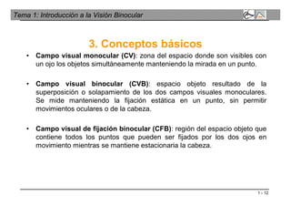 1 - 12
Tema 1: Introducción a la Visión Binocular
3. Conceptos básicos
• Campo visual monocular (CV): zona del espacio donde son visibles con
un ojo los objetos simultáneamente manteniendo la mirada en un punto.
• Campo visual binocular (CVB): espacio objeto resultado de la
superposición o solapamiento de los dos campos visuales monoculares.
Se mide manteniendo la fijación estática en un punto, sin permitir
movimientos oculares o de la cabeza.
• Campo visual de fijación binocular (CFB): región del espacio objeto que
contiene todos los puntos que pueden ser fijados por los dos ojos en
movimiento mientras se mantiene estacionaria la cabeza.
 