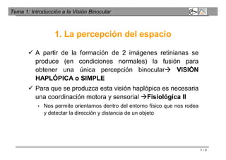 1 - 3
Tema 1: Introducción a la Visión Binocular
 A partir de la formación de 2 imágenes retinianas se
produce (en condiciones normales) la fusión para
obtener una única percepción binocular VISIÓN
HAPLÓPICA o SIMPLE
 Para que se produzca esta visión haplópica es necesaria
una coordinación motora y sensorial Fisiológica II
• Nos permite orientarnos dentro del entorno físico que nos rodea
y detectar la dirección y distancia de un objeto
1. La percepción del espacio
 