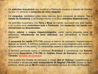 ● Os exércitos musulmáns que invadiron a Península cruzaron o estreito de Xibraltar
no ano 711 iniciaron a conquista do reino visigodo.
● Os visigodos, debilitados polas loitas internas, foron incapaces de detelos. Tras a
batalla de Guadalete, o rei Rodrigo morreu e os seus exércitos dispersáronse.
● Os exércitos musulmáns, con Tariq e Muza ao mando, avanzaron con gran rapidez
e en poucos anos controlaron toda a Península, coa excepción das zonas máis
montañosas ou despoboadas.
● Algúns nobres e cregos hispanovisigodos, xunto cunha pequena parte da
poboación, refuxiáronse na zona asturiana, que permaneceu á marxe da
ocupación.
● A conquista foi rápida (711-718) porque a maioría da poboación hispanovisigoda
apenas se resistiu. A nobreza estableceu pactos cos conquistadores para conservar
as súas terras e o seu poder. Os campesiños pasaron a depender de novos señores.
● O territorio peninsular pasou a chamarse Al-Andalus e converteuse nun Emirato
(provincia) dependente (718-756) do Califato Omeia de Damasco, con capital en
Córdoba. (Emirato de Córdoba)
● Tras a caída dos Omeias de Damasco, o omeia Abd al- Rahman I estableceuse en
Al-Andalus e declarouse emir independente de Bagdad (756-929) (rompe os lazos
políticos), ainda que se mantivo baixo a autoridade relixiosa do califa (de Bagdad).
 