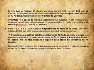 ● O emir Abd al-Rahman III chegou ao poder no ano 912. No ano 929, Abd al-
Rahman III independizouse da autoridade relixiosa de Bagdad e proclamouse califa
de Al-Andalus. Nacía deste xeito o Califato de Córdoba.
● O Califato foi a época de máximo esplendor de Al-Andalus. A isto contribuíron as
vitoriosas expedicións militares contra os reinos cristiáns do Norte que organizou al-
Mansur (Almanzor), a finais do século X.
● Entre o 1031 e o 1238 Al-Andalus fragmentouse en máis de 25 taifas, uns reinos
independentes que tiñan aunha cidade como principal centro económico.
● A fragmentación política debilitou militarmente Al-Andalus. Malia a axuda dos
exércitos musulmáns procedentes do Norte de África (almorábides e almohades),
no século XIII, os reis cristiáns ocuparon case todos os territorios de Al-
Andalus.
● O único territorio andalusí que sobreviviu ao avance dos reinos cristiáns foi o reino
nazarí de Granada. No 1492 foi conquistado polos Reis Católicos.
 