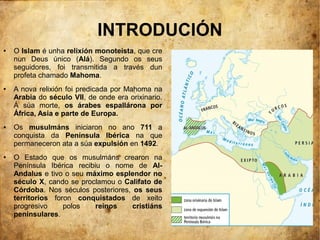 INTRODUCIÓN
● O Islam é unha relixión monoteísta, que cre
nun Deus único (Alá). Segundo os seus
seguidores, foi transmitida a través dun
profeta chamado Mahoma.
● A nova relixión foi predicada por Mahoma na
Arabia do século VII, de onde era orixinario.
Á súa morte, os árabes espallárona por
África, Asia e parte de Europa.
● Os musulmáns iniciaron no ano 711 a
conquista da Península Ibérica na que
permaneceron ata a súa expulsión en 1492.
● O Estado que os musulmáns crearon na
Península Ibérica recibiu o nome de Al-
Andalus e tivo o seu máximo esplendor no
século X, cando se proclamou o Califato de
Córdoba. Nos séculos posteriores, os seus
territorios foron conquistados de xeito
progresivo polos reinos cristiáns
peninsulares.
 