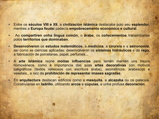 ● Entre os séculos VIII e XII, a civilización islámica destacaba polo seu esplendor,
mentres a Europa feudal padecía empobrecemento económico e cultural.
● Ao compartiren unha lingua común, o árabe, os coñecementos transmitíanse
polos territorios que dominaban.
● Desenvolveron os estudos matemáticos, a medicina, a cirurxía e a astronomía,
así como as ciencias aplicadas: desenvolveron os sistemas hidráulicos e de rego,
a fabricación de porcelanas, papel, perfumes...
● A arte islámica reúne moitas influencias pero tamén mantén uns trazos
homoxéneos, como a importancia das súas artes decorativas con motivos
caligráficos (textos relixiosos con escritura árabe), xeométricos, arabescos e
vexetais., a raíz da prohibición de representar imaxes sagradas.
● En arquitectura destacan edificios como a mesquita, a alcazaba ou os palacios.
Construíanse en ladrillo, utilizando arcos e cúpulas, e unha profusa decoración.
 