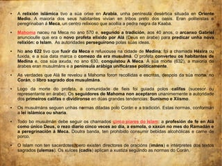 ● A relixión islámica tivo a súa orixe en Arabia, unha península desértica situada en Oriente
Medio. A maioría dos seus habitantes vivían en tribos preto dos oasis. Eran politeístas e
peregrinaban á Meca, un centro relixioso que acollía a pedra negra da Kaaba.
● Mahoma naceu na Meca no ano 570 e, segundo a tradición, aos 40 anos, o arcanxo Gabriel
anuncioulle que era o novo profeta elixido por Alá (Deus en árabe) para predicar unha nova
relixión: o Islam. As autoridades perseguírono polas súas ideas.
● No ano 622 tivo que fuxir da Meca e refuxiouse na cidade de Medina: foi a chamada Héxira ou
fuxida, e a súa data marca o comezo da era musulmá. O profeta converteu os habitantes de
Medina e, coa súa axuda, no ano 630, conquistou A Meca. Á súa morte (632), a maioría de
árabes eran musulmáns e a península arábiga unificárase politicamente.
● As verdades que Alá lle revelou a Mahoma foron recollidas e escritas, despois da súa morte, no
Corán, o libro sagrado dos musulmáns.
● Logo da morte do profeta, a comunidade de fieis foi guiada polos califas (sucesor ou
representante en árabe). Os seguidores de Mahoma non aceptaron unanimemente a autoridade
dos primeiros califas e dividíronse en dúas grandes tendencias: Sunismo e Xiismo.
● Os musulmáns seguen unhas normas ditadas polo Corán e a tradición. Estas normas, conforman
a lei islámica ou sharia.
● Todo bo musulmán debe seguir os chamados cinco piares do Islam: a profesión de fe en Alá
como único Deus, o rezo diario cinco veces ao día, a esmola, o xaxún no mes do Ramadán e
a peregrinación á Meca. Doutra banda, ten prohibido consumir bebidas alcohólicas e carne de
porco.
● O Islam non ten sacerdotes, pero existen directores de oracións (imáns) e intérpretes dos textos
sagrados (ulemas). Os xuíces (cadís) aplican a xustiza seguindo as normas do Corán.
 
