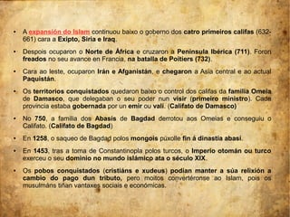 ● A expansión do Islam continuou baixo o goberno dos catro primeiros califas (632-
661) cara a Exipto, Siria e Iraq.
● Despois ocuparon o Norte de África e cruzaron a Península Ibérica (711). Foron
freados no seu avance en Francia, na batalla de Poitiers (732).
● Cara ao leste, ocuparon Irán e Afganistán, e chegaron a Asia central e ao actual
Paquistán.
● Os territorios conquistados quedaron baixo o control dos califas da familia Omeia
de Damasco, que delegaban o seu poder nun visir (primeiro ministro). Cada
provincia estaba gobernada por un emir ou valí. (Califato de Damasco)
● No 750, a familia dos Abasís de Bagdad derrotou aos Omeias e conseguiu o
Califato. (Califato de Bagdad)
● En 1258, o saqueo de Bagdad polos mongois púxolle fin á dinastía abasí.
● En 1453, tras a toma de Constantinopla polos turcos, o Imperio otomán ou turco
exerceu o seu dominio no mundo islámico ata o século XIX.
● Os pobos conquistados (cristiáns e xudeus) podían manter a súa relixión a
cambio do pago dun tributo, pero moitos convertéronse ao Islam, pois os
musulmáns tiñan vantaxes sociais e económicas.
 