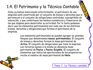 Como ya hemos mencionado anteriormente, el patrimonio de una empresa está constituido por el conjunto de bienes y derechos que le pertenecen y el conjunto de obligaciones contraídas, susceptibles de valoración, y que constituyen los medios económicos y financieros de los que dispone para desarrollar su actividad. Por lo tanto podemos decir que los elementos patrimoniales son cada uno de los distintos bienes, derechos y obligaciones que forman el patrimonio de la empresa. 1.4. El Patrimonio y la Técnica Contable Tema 1. La Técnica contable Los elementos patrimoniales se pueden agrupar en grandes bloques que denominamos  masas patrimoniales . El conjunto de bienes y derechos forman la masa patrimonial de  Activo . El conjunto de obligaciones que tiene la empresa con terceros ajenos a la misma se denomina masa patrimonial de  Pasivo  o  Pasivo Exigible . El conjunto de elementos que indica las aportaciones de los propietarios recibe el nombre de masa patrimonial de  Neto . 