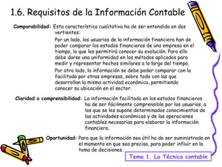1.6. Requisitos de la Información Contable Tema 1. La Técnica contable Comparabilidad:  Esta característica cualitativa ha de ser entendida en dos vertientes:  Por un lado, los usuarios de la información financiera han de poder comparar los estados financieros de una empresa en el tiempo, lo que les permitirá conocer su evolución. Para ello debe darse una uniformidad en los métodos aplicados para medir y representar hechos similares a lo largo del tiempo. Por otro lado, la información se debe poder comparar con la facilitada por otras empresas, sobre todo con las que desarrollan la misma actividad económica, permitiendo conocer su ubicación en el sector. Claridad o comprensibilidad:  La información facilitada en los estados financieros ha de ser fácilmente comprensible por los usuarios, a los que se les supone determinados conocimientos de las actividades económicas y de las operaciones contables necesarias para elaborar la información financiera. Oportunidad:  Para que la información sea útil ha de ser suministrada en el momento en que sea precisa, para poder influir en la toma de decisiones. 