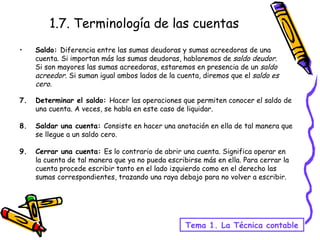1.7. Terminología de las cuentas Saldo:  Diferencia entre las sumas deudoras y sumas acreedoras de una cuenta. Si importan más las sumas deudoras, hablaremos de  saldo deudor . Si son mayores las sumas acreedoras, estaremos en presencia de un  saldo acreedor . Si suman igual ambos lados de la cuenta, diremos que el  saldo es cero. 7.  Determinar el saldo:  Hacer las operaciones que permiten conocer el saldo de una cuenta. A veces, se habla en este caso de liquidar. 8. Saldar una cuenta:  Consiste en hacer una anotación en ella de tal manera que se llegue a un saldo cero. 9. Cerrar una cuenta:  Es lo contrario de abrir una cuenta. Significa operar en la cuenta de tal manera que ya no pueda escribirse más en ella. Para cerrar la cuenta procede escribir tanto en el lado izquierdo como en el derecho las sumas correspondientes, trazando una raya debajo para no volver a escribir. Tema 1. La Técnica contable 