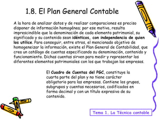 A la hora de analizar datos y de realizar comparaciones es preciso disponer de información homogénea; por ese motivo, resulta imprescindible que la denominación de cada elemento patrimonial, su significado y su contenido sean  idénticos, con independencia de quien los utilice . Para conseguir, entre otros, el mencionado objetivo de homogeneizar la información, existe el Plan General de Contabilidad, que crea un catálogo de cuentas especificando su denominación, contenido y funcionamiento. Dichas cuentas sirven para medir y representar los diferentes elementos patrimoniales con los que trabajan las empresas.  1.8. El Plan General Contable El  Cuadro de Cuentas del PGC , constituye la cuarta parte del plan y no tiene carácter obligatorio para las empresas. Contiene los grupos, subgrupos y cuentas necesarios, codificados en forma decimal y con un título expresivo de su contenido. Tema 1. La Técnica contable 