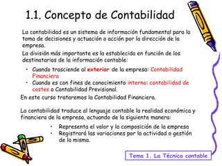 1.1. Concepto de Contabilidad La contabilidad es un sistema de información fundamental para la toma de decisiones y actuación o acción por la dirección de la empresa. La división más importante es la establecida en función de los destinatarios de la información contable: Tema 1. La Técnica contable Cuando trasciende al  exterior   de la empresa:  Contabilidad Financiera Cuando es con fines de conocimiento  interno :  contabilidad de costes  o Contabilidad Previsional. En este curso trataremos la Contabilidad Financiera. La contabilidad traduce al lenguaje contable la realidad económica y financiera de la empresa, actuando de la siguiente manera: Representa el valor y la composición de la empresa Registrará las variaciones por la actividad o gestión de la misma. 