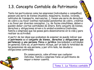1.3. Concepto Contable de Patrimonio Tanto los particulares como las empresas (individuales o compañías) poseen una serie de bienes (muebles, maquinaria, locales, vivienda, vehículos de transporte, mercancías...), tienen una serie de derechos de cobro a su favor (ventas realizadas pendientes de cobro, créditos a su favor por diversos conceptos...) y, de forma simultánea, deben o pueden deber ciertas cantidades de dinero. Este conjunto de bienes, derechos y   obligaciones sirven a la unidad económica (individuo, familia o empresa) que los posee para desenvolverse en la vida y para realizar su actividad. A partir de las ideas que acabamos de exponer se puede indicar que el  patrimonio  es el  conjunto de bienes, derechos y obligaciones que pertenecen a una persona física o jurídica  (sociedades o entidades en general). Esto es, el patrimonio incluye, por un lado la totalidad de las posesiones de una persona, y por otro lado, las deudas u obligaciones contraídas.  Tema 1. La Técnica contable En consecuencia, cabe afirmar que cualquier individuo, familia o empresa tiene un patrimonio de mayor o menor cuantía. 