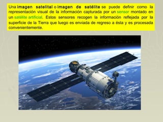 Una imagen satelital o imagen de satélite se puede definir como la
representación visual de la información capturada por un sensor montado en
un satélite artificial. Estos sensores recogen la información reflejada por la
superficie de la Tierra que luego es enviada de regreso a ésta y es procesada
convenientemente.
 