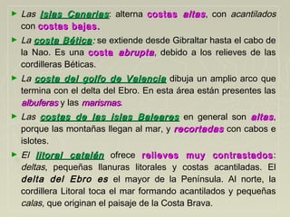 ► Las Islas CanariasIslas Canarias: alterna costascostas altasaltas, con acantilados
con costas bajas.costas bajas.
► La costa Béticacosta Bética:: se extiende desde Gibraltar hasta el cabo de
la Nao. Es una costacosta abruptaabrupta, debido a los relieves de las
cordilleras Béticas.
► La costa del golfo de Valenciacosta del golfo de Valencia dibuja un amplio arco que
termina con el delta del Ebro. En esta área están presentes las
albuferasalbuferas y las marismasmarismas.
► Las costas de las islas Balearescostas de las islas Baleares en general son altasaltas,
porque las montañas llegan al mar, y recortadasrecortadas con cabos e
islotes.
► El litoral catalánlitoral catalán ofrece relieves muy contrastadosrelieves muy contrastados:
deltas, pequeñas llanuras litorales y costas acantiladas. El
delta del Ebro es el mayor de la Península. Al norte, la
cordillera Litoral toca el mar formando acantilados y pequeñas
calas, que originan el paisaje de la Costa Brava.
 