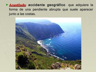 ► AcantiladoAcantilado: accidente geográficoaccidente geográfico   que adquiere la  que adquiere la
forma de una pendiente abrupta que suele aparecerforma de una pendiente abrupta que suele aparecer
junto a las costas.junto a las costas.
 