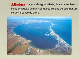 o AlbuferaAlbufera: Laguna de agua salada, formada en tierrasLaguna de agua salada, formada en tierras
bajas contiguas al mar, que queda aislada de este por unbajas contiguas al mar, que queda aislada de este por un
cordón o banco de arena.cordón o banco de arena.
 