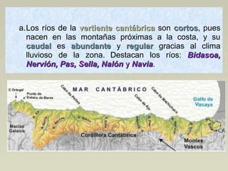  
a.Los ríos de la  vertiente cantábricavertiente cantábrica son  cortoscortos, pues 
nacen  en  las  montañas  próximas  a  la  costa,  y  su 
caudalcaudal   es  abundanteabundante   y  regularregular   gracias  al  clima 
lluvioso  de  la  zona. Destacan  los  ríos:  Bidasoa,Bidasoa,
Nervión, Pas, Sella, NalónNervión, Pas, Sella, Nalón yy NaviaNavia.
 