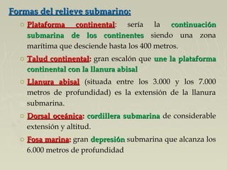 Formas del relieve submarino:Formas del relieve submarino:
o Plataforma continentalPlataforma continental: sería la continuacióncontinuación
submarina de los continentessubmarina de los continentes siendo una zona
marítima que desciende hasta los 400 metros.
o Talud continentalTalud continental:: gran escalón que une la plataformaune la plataforma
continental con la llanura abisalcontinental con la llanura abisal
o Llanura abisalLlanura abisal (situada entre los 3.000 y los 7.000
metros de profundidad) es la extensión de la llanura
submarina.
o Dorsal oceánicaDorsal oceánica:: cordillera submarinacordillera submarina de considerable
extensión y altitud.
o Fosa marinaFosa marina:: gran depresióndepresión submarina que alcanza los
6.000 metros de profundidad
 